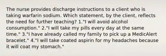 The nurse provides discharge instructions to a client who is taking warfarin sodium. Which statement, by the client, reflects the need for further teaching? 1."I will avoid alcohol consumption." 2."I will take my pills every day at the same time." 3."I have already called my family to pick up a MedicAlert bracelet." 4."I will take coated aspirin for my headaches because it will coat my stomach."