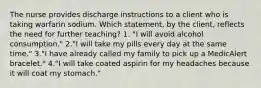 The nurse provides discharge instructions to a client who is taking warfarin sodium. Which statement, by the client, reflects the need for further teaching? 1. "I will avoid alcohol consumption." 2."I will take my pills every day at the same time." 3."I have already called my family to pick up a MedicAlert bracelet." 4."I will take coated aspirin for my headaches because it will coat my stomach."