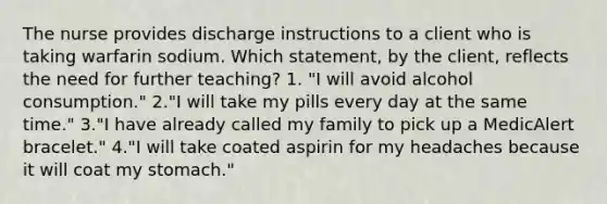 The nurse provides discharge instructions to a client who is taking warfarin sodium. Which statement, by the client, reflects the need for further teaching? 1. "I will avoid alcohol consumption." 2."I will take my pills every day at the same time." 3."I have already called my family to pick up a MedicAlert bracelet." 4."I will take coated aspirin for my headaches because it will coat my stomach."