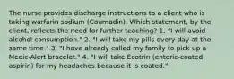 The nurse provides discharge instructions to a client who is taking warfarin sodium (Coumadin). Which statement, by the client, reflects the need for further teaching? 1. "I will avoid alcohol consumption." 2. "I will take my pills every day at the same time." 3. "I have already called my family to pick up a Medic-Alert bracelet." 4. "I will take Ecotrin (enteric-coated aspirin) for my headaches because it is coated."