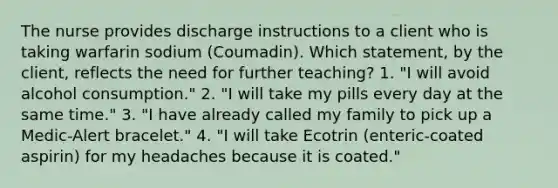 The nurse provides discharge instructions to a client who is taking warfarin sodium (Coumadin). Which statement, by the client, reflects the need for further teaching? 1. "I will avoid alcohol consumption." 2. "I will take my pills every day at the same time." 3. "I have already called my family to pick up a Medic-Alert bracelet." 4. "I will take Ecotrin (enteric-coated aspirin) for my headaches because it is coated."