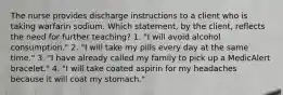 The nurse provides discharge instructions to a client who is taking warfarin sodium. Which statement, by the client, reflects the need for further teaching? 1. "I will avoid alcohol consumption." 2. "I will take my pills every day at the same time." 3. "I have already called my family to pick up a MedicAlert bracelet." 4. "I will take coated aspirin for my headaches because it will coat my stomach."