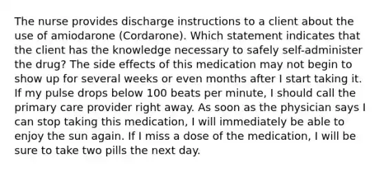 The nurse provides discharge instructions to a client about the use of amiodarone (Cordarone). Which statement indicates that the client has the knowledge necessary to safely self-administer the drug? The side effects of this medication may not begin to show up for several weeks or even months after I start taking it. If my pulse drops below 100 beats per minute, I should call the primary care provider right away. As soon as the physician says I can stop taking this medication, I will immediately be able to enjoy the sun again. If I miss a dose of the medication, I will be sure to take two pills the next day.