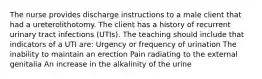 The nurse provides discharge instructions to a male client that had a ureterolithotomy. The client has a history of recurrent urinary tract infections (UTIs). The teaching should include that indicators of a UTI are: Urgency or frequency of urination The inability to maintain an erection Pain radiating to the external genitalia An increase in the alkalinity of the urine