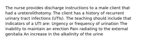 The nurse provides discharge instructions to a male client that had a ureterolithotomy. The client has a history of recurrent urinary tract infections (UTIs). The teaching should include that indicators of a UTI are: Urgency or frequency of urination The inability to maintain an erection Pain radiating to the external genitalia An increase in the alkalinity of the urine