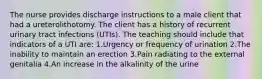 The nurse provides discharge instructions to a male client that had a ureterolithotomy. The client has a history of recurrent urinary tract infections (UTIs). The teaching should include that indicators of a UTI are: 1.Urgency or frequency of urination 2.The inability to maintain an erection 3.Pain radiating to the external genitalia 4.An increase in the alkalinity of the urine