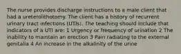 The nurse provides discharge instructions to a male client that had a ureterolithotomy. The client has a history of recurrent urinary tract infections (UTIs). The teaching should include that indicators of a UTI are: 1 Urgency or frequency of urination 2 The inability to maintain an erection 3 Pain radiating to the external genitalia 4 An increase in the alkalinity of the urine