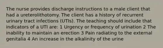 The nurse provides discharge instructions to a male client that had a ureterolithotomy. The client has a history of recurrent urinary tract infections (UTIs). The teaching should include that indicators of a UTI are: 1 Urgency or frequency of urination 2 The inability to maintain an erection 3 Pain radiating to the external genitalia 4 An increase in the alkalinity of the urine