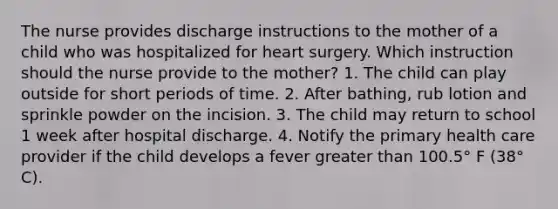 The nurse provides discharge instructions to the mother of a child who was hospitalized for heart surgery. Which instruction should the nurse provide to the mother? 1. The child can play outside for short periods of time. 2. After bathing, rub lotion and sprinkle powder on the incision. 3. The child may return to school 1 week after hospital discharge. 4. Notify the primary health care provider if the child develops a fever greater than 100.5° F (38° C).