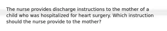 The nurse provides discharge instructions to the mother of a child who was hospitalized for heart surgery. Which instruction should the nurse provide to the mother?