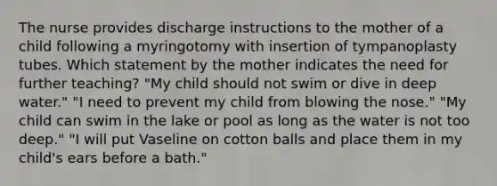 The nurse provides discharge instructions to the mother of a child following a myringotomy with insertion of tympanoplasty tubes. Which statement by the mother indicates the need for further teaching? "My child should not swim or dive in deep water." "I need to prevent my child from blowing the nose." "My child can swim in the lake or pool as long as the water is not too deep." "I will put Vaseline on cotton balls and place them in my child's ears before a bath."