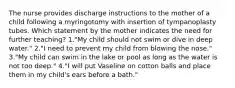 The nurse provides discharge instructions to the mother of a child following a myringotomy with insertion of tympanoplasty tubes. Which statement by the mother indicates the need for further teaching? 1."My child should not swim or dive in deep water." 2."I need to prevent my child from blowing the nose." 3."My child can swim in the lake or pool as long as the water is not too deep." 4."I will put Vaseline on cotton balls and place them in my child's ears before a bath."