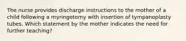 The nurse provides discharge instructions to the mother of a child following a myringotomy with insertion of tympanoplasty tubes. Which statement by the mother indicates the need for further teaching?