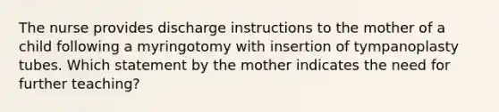 The nurse provides discharge instructions to the mother of a child following a myringotomy with insertion of tympanoplasty tubes. Which statement by the mother indicates the need for further teaching?