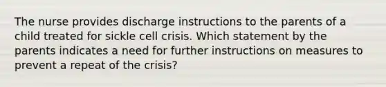 The nurse provides discharge instructions to the parents of a child treated for sickle cell crisis. Which statement by the parents indicates a need for further instructions on measures to prevent a repeat of the crisis?