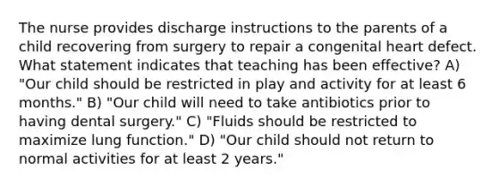 The nurse provides discharge instructions to the parents of a child recovering from surgery to repair a congenital heart defect. What statement indicates that teaching has been effective? A) "Our child should be restricted in play and activity for at least 6 months." B) "Our child will need to take antibiotics prior to having dental surgery." C) "Fluids should be restricted to maximize lung function." D) "Our child should not return to normal activities for at least 2 years."