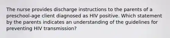 The nurse provides discharge instructions to the parents of a preschool-age client diagnosed as HIV positive. Which statement by the parents indicates an understanding of the guidelines for preventing HIV transmission?