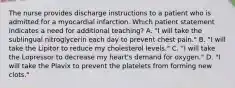 The nurse provides discharge instructions to a patient who is admitted for a myocardial infarction. Which patient statement indicates a need for additional teaching? A. "I will take the sublingual nitroglycerin each day to prevent chest pain." B. "I will take the Lipitor to reduce my cholesterol levels." C. "I will take the Lopressor to decrease my heart's demand for oxygen." D. "I will take the Plavix to prevent the platelets from forming new clots."