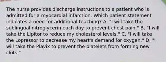 The nurse provides discharge instructions to a patient who is admitted for a myocardial infarction. Which patient statement indicates a need for additional teaching? A. "I will take the sublingual nitroglycerin each day to prevent chest pain." B. "I will take the Lipitor to reduce my cholesterol levels." C. "I will take the Lopressor to decrease my heart's demand for oxygen." D. "I will take the Plavix to prevent the platelets from forming new clots."