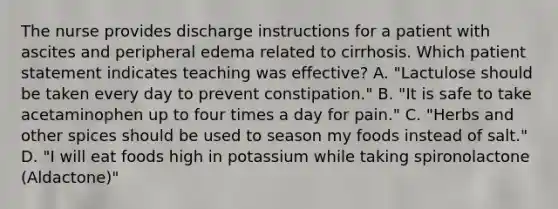 The nurse provides discharge instructions for a patient with ascites and peripheral edema related to cirrhosis. Which patient statement indicates teaching was effective? A. "Lactulose should be taken every day to prevent constipation." B. "It is safe to take acetaminophen up to four times a day for pain." C. "Herbs and other spices should be used to season my foods instead of salt." D. "I will eat foods high in potassium while taking spironolactone (Aldactone)"