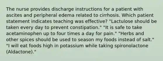 The nurse provides discharge instructions for a patient with ascites and peripheral edema related to cirrhosis. Which patient statement indicates teaching was effective? "Lactulose should be taken every day to prevent constipation." "It is safe to take acetaminophen up to four times a day for pain." "Herbs and other spices should be used to season my foods instead of salt." "I will eat foods high in potassium while taking spironolactone (Aldactone)."