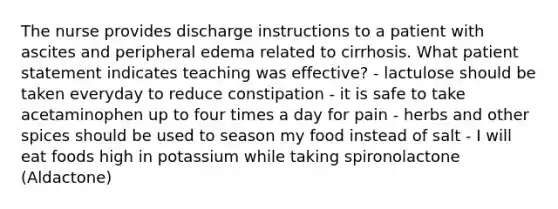 The nurse provides discharge instructions to a patient with ascites and peripheral edema related to cirrhosis. What patient statement indicates teaching was effective? - lactulose should be taken everyday to reduce constipation - it is safe to take acetaminophen up to four times a day for pain - herbs and other spices should be used to season my food instead of salt - I will eat foods high in potassium while taking spironolactone (Aldactone)