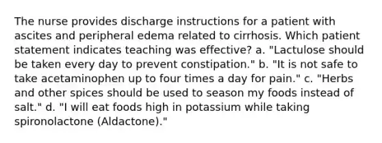 The nurse provides discharge instructions for a patient with ascites and peripheral edema related to cirrhosis. Which patient statement indicates teaching was effective? a. "Lactulose should be taken every day to prevent constipation." b. "It is not safe to take acetaminophen up to four times a day for pain." c. "Herbs and other spices should be used to season my foods instead of salt." d. "I will eat foods high in potassium while taking spironolactone (Aldactone)."