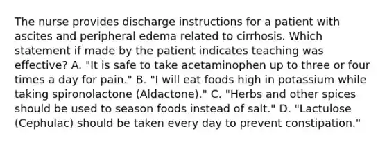 The nurse provides discharge instructions for a patient with ascites and peripheral edema related to cirrhosis. Which statement if made by the patient indicates teaching was effective? A. "It is safe to take acetaminophen up to three or four times a day for pain." B. "I will eat foods high in potassium while taking spironolactone (Aldactone)." C. "Herbs and other spices should be used to season foods instead of salt." D. "Lactulose (Cephulac) should be taken every day to prevent constipation."