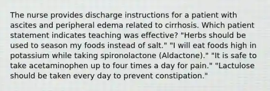 The nurse provides discharge instructions for a patient with ascites and peripheral edema related to cirrhosis. Which patient statement indicates teaching was effective? "Herbs should be used to season my foods instead of salt." "I will eat foods high in potassium while taking spironolactone (Aldactone)." "It is safe to take acetaminophen up to four times a day for pain." "Lactulose should be taken every day to prevent constipation."