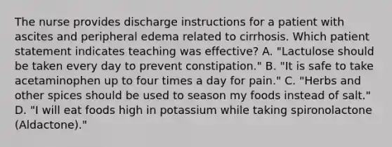 The nurse provides discharge instructions for a patient with ascites and peripheral edema related to cirrhosis. Which patient statement indicates teaching was effective? A. "Lactulose should be taken every day to prevent constipation." B. "It is safe to take acetaminophen up to four times a day for pain." C. "Herbs and other spices should be used to season my foods instead of salt." D. "I will eat foods high in potassium while taking spironolactone (Aldactone)."