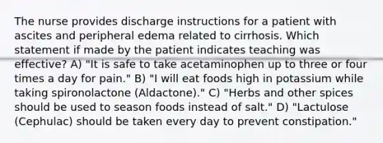 The nurse provides discharge instructions for a patient with ascites and peripheral edema related to cirrhosis. Which statement if made by the patient indicates teaching was effective? A) "It is safe to take acetaminophen up to three or four times a day for pain." B) "I will eat foods high in potassium while taking spironolactone (Aldactone)." C) "Herbs and other spices should be used to season foods instead of salt." D) "Lactulose (Cephulac) should be taken every day to prevent constipation."