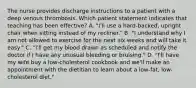 The nurse provides discharge instructions to a patient with a deep venous thrombosis. Which patient statement indicates that teaching has been effective? A. "I'll use a hard-backed, upright chair when sitting instead of my recliner." B. "I understand why I am not allowed to exercise for the next six weeks and will take it easy." C. "I'll get my blood drawn as scheduled and notify the doctor if I have any unusual bleeding or bruising." D. "I'll have my wife buy a low-cholesterol cookbook and we'll make an appointment with the dietitian to learn about a low-fat, low-cholesterol diet."