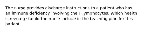 The nurse provides discharge instructions to a patient who has an immune deficiency involving the T lymphocytes. Which health screening should the nurse include in the teaching plan for this patient