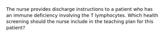 The nurse provides discharge instructions to a patient who has an immune deficiency involving the T lymphocytes. Which health screening should the nurse include in the teaching plan for this patient?