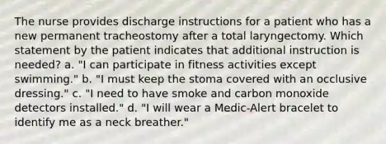 The nurse provides discharge instructions for a patient who has a new permanent tracheostomy after a total laryngectomy. Which statement by the patient indicates that additional instruction is needed? a. "I can participate in fitness activities except swimming." b. "I must keep the stoma covered with an occlusive dressing." c. "I need to have smoke and carbon monoxide detectors installed." d. "I will wear a Medic-Alert bracelet to identify me as a neck breather."