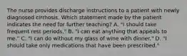 The nurse provides discharge instructions to a patient with newly diagnosed cirrhosis. Which statement made by the patient indicates the need for further teaching? A. "I should take frequent rest periods." B. "I can eat anything that appeals to me." C. "I can do without my glass of wine with dinner." D. "I should take only medications that have been prescribed."