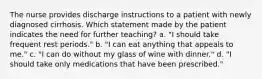 The nurse provides discharge instructions to a patient with newly diagnosed cirrhosis. Which statement made by the patient indicates the need for further teaching? a. "I should take frequent rest periods." b. "I can eat anything that appeals to me." c. "I can do without my glass of wine with dinner." d. "I should take only medications that have been prescribed."