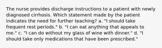 The nurse provides discharge instructions to a patient with newly diagnosed cirrhosis. Which statement made by the patient indicates the need for further teaching? a. "I should take frequent rest periods." b. "I can eat anything that appeals to me." c. "I can do without my glass of wine with dinner." d. "I should take only medications that have been prescribed."