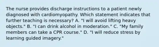 The nurse provides discharge instructions to a patient newly diagnosed with cardiomyopathy. Which statement indicates that further teaching is necessary? A. "I will avoid lifting heavy objects." B. "I can drink alcohol in moderation." C. "My family members can take a CPR course." D. "I will reduce stress by learning guided imagery."