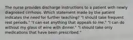 The nurse provides discharge instructions to a patient with newly diagnosed cirrhosis. Which statement made by the patient indicates the need for further teaching? "I should take frequent rest periods." "I can eat anything that appeals to me." "I can do without my glass of wine with dinner." "I should take only medications that have been prescribed."