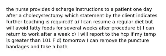 the nurse provides discharge instructions to a patient one day after a cholecystectomy. which statement by the client indicates further teaching is required? a) I can resume a regular diet but will avoid fatty foods for several weeks after procedure b) I can return to work after a week c) I will report to the hcp if my temp is greater than 101 F d) tomorrow I can remove the puncture bandages and take a bath