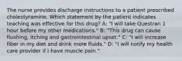 The nurse provides discharge instructions to a patient prescribed cholestyramine. Which statement by the patient indicates teaching was effective for this drug? A: "I will take Questran 1 hour before my other medications." B: "This drug can cause flushing, itching and gastrointestinal upset." C: "I will increase fiber in my diet and drink more fluids." D: "I will notify my health care provider if I have muscle pain."