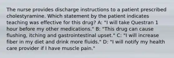 The nurse provides discharge instructions to a patient prescribed cholestyramine. Which statement by the patient indicates teaching was effective for this drug? A: "I will take Questran 1 hour before my other medications." B: "This drug can cause flushing, itching and gastrointestinal upset." C: "I will increase fiber in my diet and drink more fluids." D: "I will notify my health care provider if I have muscle pain."