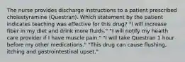 The nurse provides discharge instructions to a patient prescribed cholestyramine (Questran). Which statement by the patient indicates teaching was effective for this drug? "I will increase fiber in my diet and drink more fluids." "I will notify my health care provider if I have muscle pain." "I will take Questran 1 hour before my other medications." "This drug can cause flushing, itching and gastrointestinal upset."