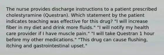 The nurse provides discharge instructions to a patient prescribed cholestyramine (Questran). Which statement by the patient indicates teaching was effective for this drug? "I will increase fiber in my diet and drink more fluids." "I will notify my health care provider if I have muscle pain." "I will take Questran 1 hour before my other medications." "This drug can cause flushing, itching and gastrointestinal upset."