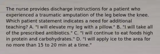 The nurse provides discharge instructions for a patient who experienced a traumatic amputation of the leg below the knee. Which patient statement indicates a need for additional teaching? A. "I will elevate my leg with a pillow." B. "I will take all of the prescribed antibiotics." C. "I will continue to eat foods high in protein and carbohydrates." D. "I will apply ice to the area for no more than 15 to 20 min at a time."