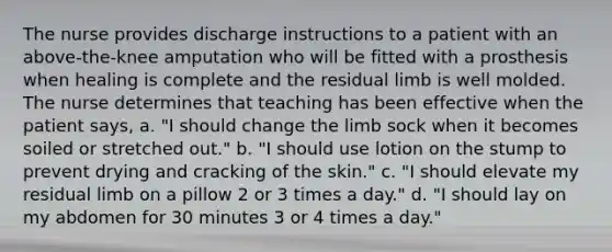 The nurse provides discharge instructions to a patient with an above-the-knee amputation who will be fitted with a prosthesis when healing is complete and the residual limb is well molded. The nurse determines that teaching has been effective when the patient says, a. "I should change the limb sock when it becomes soiled or stretched out." b. "I should use lotion on the stump to prevent drying and cracking of the skin." c. "I should elevate my residual limb on a pillow 2 or 3 times a day." d. "I should lay on my abdomen for 30 minutes 3 or 4 times a day."