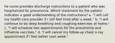 he nurse provides discharge instructions to a patient who was hospitalized for pneumonia. Which statement by the patient indicates a good understanding of the instructions? a. "I will call my health care provider if I still feel tired after a week." b. "I will continue to do deep breathing and coughing exercises at home." c. "I will schedule two appointments for the pneumonia and influenza vaccines." d. "I will cancel my follow-up chest x-ray appointment if I feel better next week."