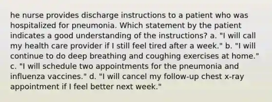 he nurse provides discharge instructions to a patient who was hospitalized for pneumonia. Which statement by the patient indicates a good understanding of the instructions? a. "I will call my health care provider if I still feel tired after a week." b. "I will continue to do deep breathing and coughing exercises at home." c. "I will schedule two appointments for the pneumonia and influenza vaccines." d. "I will cancel my follow-up chest x-ray appointment if I feel better next week."