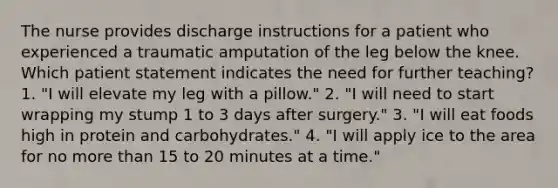 The nurse provides discharge instructions for a patient who experienced a traumatic amputation of the leg below the knee. Which patient statement indicates the need for further teaching? 1. "I will elevate my leg with a pillow." 2. "I will need to start wrapping my stump 1 to 3 days after surgery." 3. "I will eat foods high in protein and carbohydrates." 4. "I will apply ice to the area for no <a href='https://www.questionai.com/knowledge/keWHlEPx42-more-than' class='anchor-knowledge'>more than</a> 15 to 20 minutes at a time."